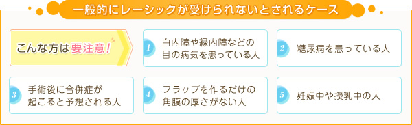 一般的にレーシックが受けられないとされるケース こんな方は要注意! 1.白内障や緑内障などの目の病気を患っている人 2.糖尿病を患っている人 3.手術後に合併症が起こると予想される人 4.フラップを作るだけの角膜の厚さがない人 5.妊娠中や授乳中の人
