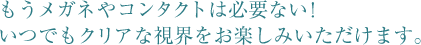 もうメガネやコンタクトは必要ない！ いつでもクリアな視界をお楽しみいただけます。